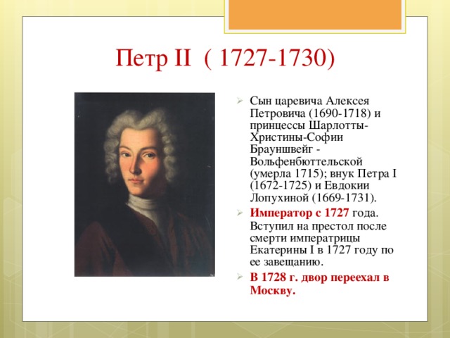 Петр II ( 1727-1730) Сын царевича Алексея Петровича (1690-1718) и принцессы Шарлотты-Христины-Софии Брауншвейг - Вольфенбюттельской (умерла 1715); внук Петра I (1672-1725) и Евдокии Лопухиной (1669-1731). Император с 1727  года. Вступил на престол после смерти императрицы Екатерины I в 1727 году по ее завещанию. В 1728 г. двор переехал в Москву.  