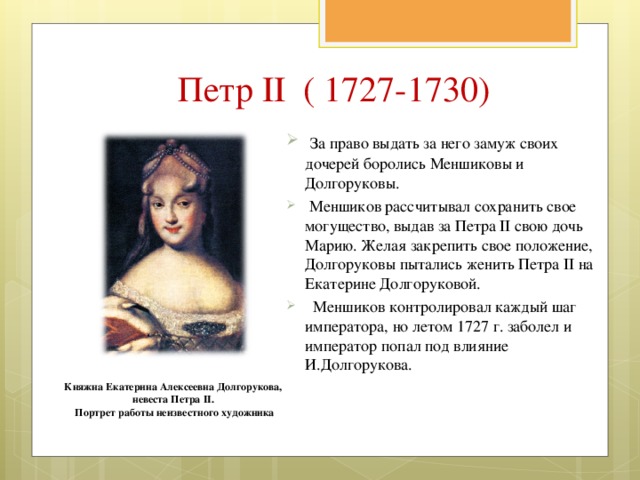 Петр II ( 1727-1730)  За право выдать за него замуж своих дочерей боролись Меншиковы и Долгоруковы.  Меншиков рассчитывал сохранить свое могущество, выдав за Петра II свою дочь Марию. Желая закрепить свое положение, Долгоруковы пытались женить Петра II на Екатерине Долгоруковой.  Меншиков контролировал каждый шаг императора, но летом 1727 г. заболел и император попал под влияние И.Долгорукова. Княжна Екатерина Алексеевна Долгорукова, невеста Петра II. Портрет работы неизвестного художника 