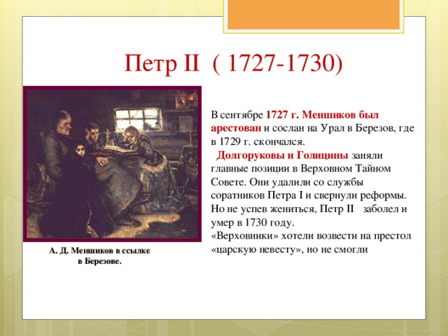 Петр II ( 1727-1730) В сентябре 1727 г. Меншиков был арестован и сослан на Урал в Березов, где в 1729 г. скончался.  Долгоруковы и Голицины заняли главные позиции в Верховном Тайном Совете. Они удалили со службы соратников Петра I и свернули реформы. Но не успев жениться, Петр II заболел и умер в 1730 году. «Верховники» хотели возвести на престол «царскую невесту», но не смогли А. Д. Меншиков в ссылке в Березове. 