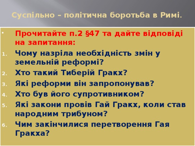 Суспільно – політична боротьба в Римі .   Прочитайте п.2 §47 та дайте відповіді на запитання: Чому назріла необхідність змін у земельній реформі? Хто такий Тиберій Гракх? Які реформи він запропонував? Хто був його супротивником? Які закони провів Гай Гракх, коли став народним трибуном? Чим закінчилися перетворення Гая Гракха? 