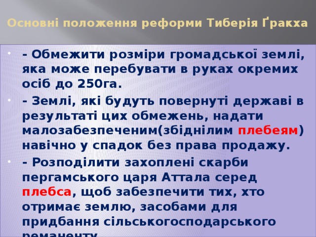 Основні положення реформи Тиберія Ґракха   - Обмежити розміри громадської землі, яка може перебувати в руках окремих осіб до 250га. - Землі, які будуть повернуті державі в результаті цих обмежень, надати малозабезпеченим(збіднілим плебеям ) навічно у спадок без права продажу. - Розподілити захоплені скарби пергамського царя Аттала серед плебса , щоб забезпечити тих, хто отримає землю, засобами для придбання сільськогосподарського реманенту 