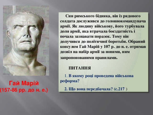  Син римського бідняка, він із рядового солдата дослужився до головнокомандувача армії. Як людину військову, його турбувала доля армії, яка втрачала боєздатність і почала зазнавати поразок. Тому він долучився до політичної боротьби. Обраний консулом Гай Марій у 107 p. до н. е. отримав дозвіл на набір армії за новими, ним запропонованими правилами .    ПИТАННЯ   1. В якому році проведена військова реформа?   2. Що вона передбачала? (с.217 ) Гай Марій (157-86 рр. до н. е.)  