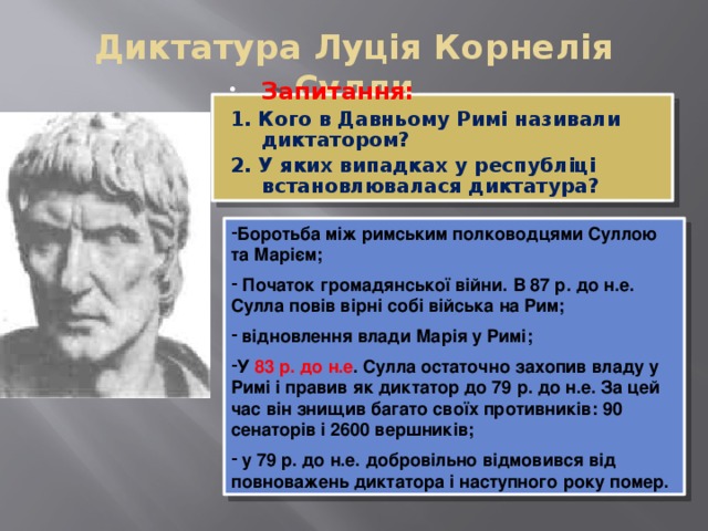 Диктатура Луція Корнелія Сулли Запитання: 1. Кого в Давньому Римі називали диктатором? 2. У яких випадках у республіці встановлювалася диктатура? Боротьба між римським полководцями Суллою та Марієм;  Початок громадянської війни. В 87 р. до н.е. Сулла повів вірні собі війська на Рим;  відновлення влади Марія у Римі; У 83 р. до н.е . Сулла остаточно захопив владу у Римі і правив як диктатор до 79 р. до н.е. За цей час він знищив багато своїх противників: 90 сенаторів і 2600 вершників;  у 79 р. до н.е. добровільно відмовився від повноважень диктатора і наступного року помер. 