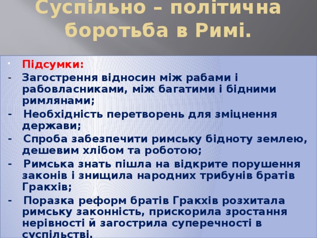 Суспільно – політична боротьба в Римі.   Підсумки: - Загострення відносин між рабами і рабовласниками, між багатими і бідними римлянами; - Необхідність перетворень для зміцнення держави; - Спроба забезпечити римську бідноту землею, дешевим хлібом та роботою; - Римська знать пішла на відкрите порушення законів і знищила народних трибунів братів Гракхів; - Поразка реформ братів Гракхів розхитала римську законність, прискорила зростання нерівності й загострила суперечності в суспільстві. 