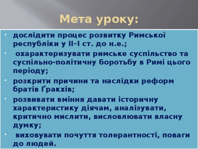 Мета уроку: дослідити процес розвитку Римської республіки у ІІ–І ст. до н.е.;  охарактеризувати римське суспільство та суспільно-політичну боротьбу в Римі цього періоду; розкрити причини та наслідки реформ братів Ґракхів; розвивати вміння давати історичну характеристику діячам, аналізувати, критично мислити, висловлювати власну думку;  виховувати почуття толерантності, поваги до людей. 