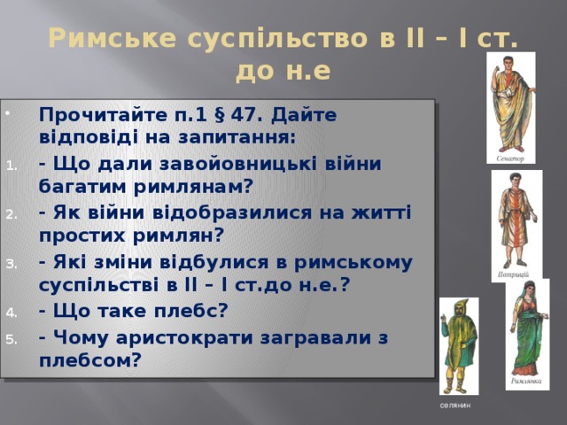 Римське суспільство в ІІ – І ст. до н.е Прочитайте п.1 § 47. Дайте відповіді на запитання: - Що дали завойовницькі війни багатим римлянам? - Як війни відобразилися на житті простих римлян? - Які зміни відбулися в римському суспільстві в ІІ – І ст.до н.е.? - Що таке плебс? - Чому аристократи загравали з плебсом? селянин 