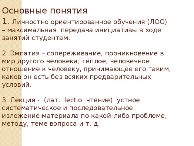 Основные понятия  1 . Личностно ориентированное обучения (ЛОО) – максимальная передача инициативы в ходе занятий студентам.   2. Эмпатия – сопереживание, проникновение в мир другого человека; тёплое, человечное отношение к человеку, принимающее его таким, каков он есть без всяких предварительных условий.   3. Лекция - (лат.  lectio  чтение) устное систематическое и последовательное изложение материала по какой-либо проблеме, методу, теме вопроса и т. д.     