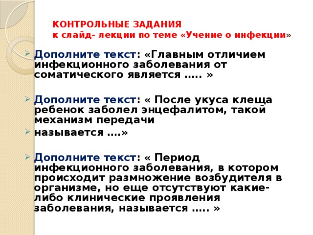 КОНТРОЛЬНЫЕ ЗАДАНИЯ  к слайд- лекции по теме «Учение о инфекции » Дополните текст : «Главным отличием инфекционного заболевания от соматического является ….. »  Дополните текст : « После укуса клеща ребенок заболел энцефалитом, такой механизм передачи называется ….»  Дополните текст : «  Период инфекционного заболевания, в котором происходит размножение возбудителя в организме, но еще отсутствуют какие-либо клинические проявления заболевания, называется ….. »   