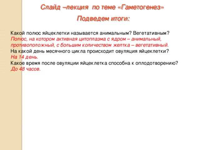 Слайд –лекция по теме «Гаметогенез» Подведем итоги: Какой полюс яйцеклетки называется анимальным? Вегетативным? Полюс, на котором активная цитоплазма с ядром – анимальный, противоположный, с большим количеством желтка – вегетативный. На какой день месячного цикла происходит овуляция яйцеклетки? На 14 день. Какое время после овуляции яйцеклетка способна к оплодотворению? До 48 часов. 