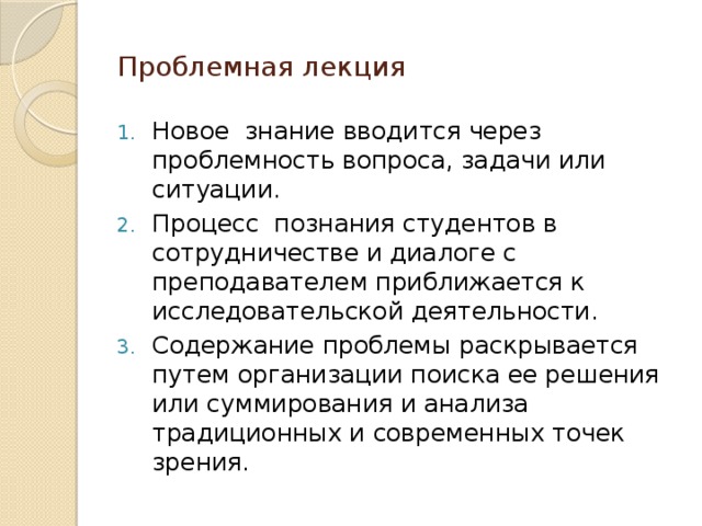 Проблемная лекция Новое знание вводится через проблемность вопроса, задачи или ситуации. Процесс познания студентов в сотрудничестве и диалоге с преподавателем приближается к исследовательской деятельности. Содержание проблемы раскрывается путем организации поиска ее решения или суммирования и анализа традиционных и современных точек зрения. 