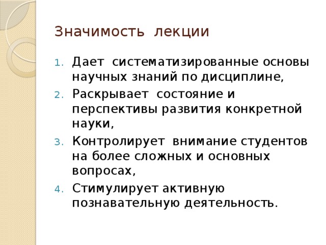 Значимость лекции Дает систематизированные основы научных знаний по дисциплине, Раскрывает состояние и перспективы развития конкретной науки, Контролирует внимание студентов на более сложных и основных вопросах, Стимулирует активную познавательную деятельность. 