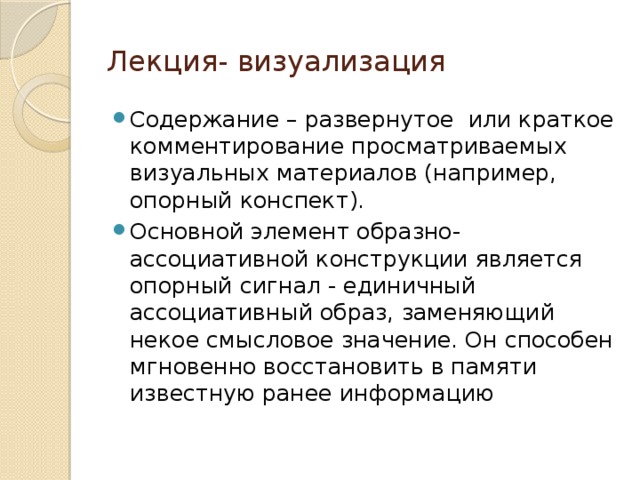 Лекция- визуализация Содержание – развернутое или краткое комментирование просматриваемых визуальных материалов (например, опорный конспект). Основной элемент образно-ассоциативной конструкции является опорный сигнал - единичный ассоциативный образ, заменяющий некое смысловое значение. Он способен мгновенно восстановить в памяти известную ранее информацию 