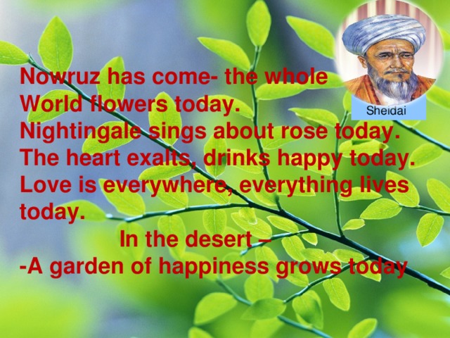 Nowruz has come- t he whole World flowers today. Nightingale sings about rose today. The heart exalts, drinks happy today. Love is everywhere, everything lives today.  In the desert – -A garden of happiness g rows today Sheidai  