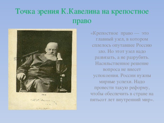 Точка зрения К.Кавелина на крепостное право «Крепостное право — это главный узел, в котором сплелось опутавшее Россию зло. Но этот узел надо развязать, а не разрубить. Насильственное решение вопроса не внесет успокоения. России нужны мирные успехи. Надо провести такую реформу, чтобы обеспечить в стране на пятьсот лет внутренний мир». 