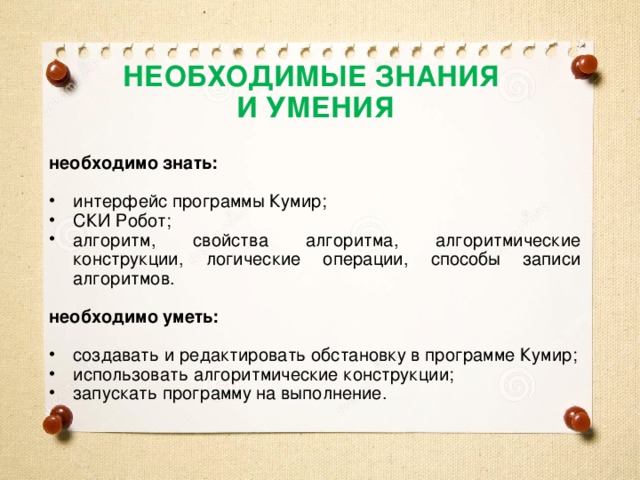 НЕОБХОДИМЫЕ ЗНАНИЯ И УМЕНИЯ необходимо знать:  интерфейс программы Кумир; СКИ Робот; алгоритм, свойства алгоритма, алгоритмические конструкции, логические операции, способы записи алгоритмов.  необходимо уметь:  создавать и редактировать обстановку в программе Кумир; использовать алгоритмические конструкции; запускать программу на выполнение. 
