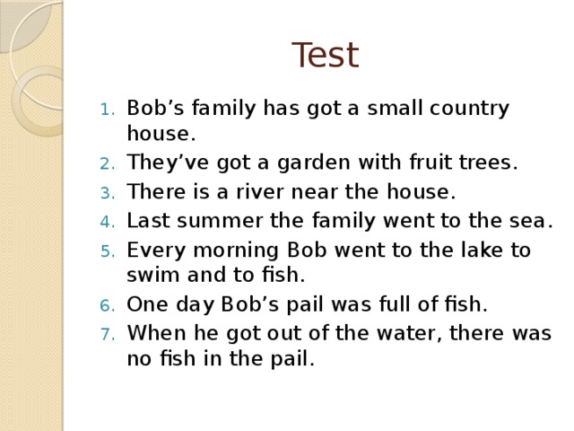 Test Bob’s family has got a small country house. They’ve got a garden with fruit trees. There is a river near the house. Last summer the family went to the sea. Every morning Bob went to the lake to swim and to fish. One day Bob’s pail was full of fish. When he got out of the water, there was no fish in the pail. 