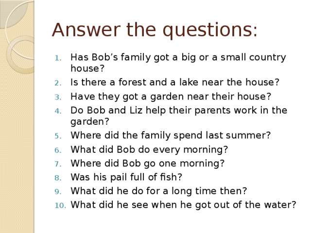 Answer the questions: Has Bob’s family got a big or a small country house? Is there a forest and a lake near the house? Have they got a garden near their house? Do Bob and Liz help their parents work in the garden? Where did the family spend last summer? What did Bob do every morning? Where did Bob go one morning? Was his pail full of fish? What did he do for a long time then? What did he see when he got out of the water? 