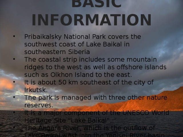  BASIC INFORMATION Pribaikalsky National Park covers the southwest coast of Lake Baikal in southeastern Siberia The coastal strip includes some mountain ridges to the west as well as offshore islands such as Olkhon Island to the east. It is about 50 km southeast of the city of Irkutsk. The park is managed with three other nature reserves. It is a major component of the UNESCO World Heritage Site 