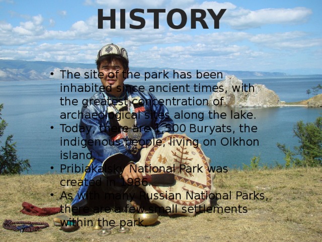 HISTORY The site of the park has been inhabited since ancient times, with the greatest concentration of archaeological sites along the lake. Today, there are 1,500 Buryats, the indigenous people, living on Olkhon island. Pribiakalsky National Park was created in 1986. As with many Russian National Parks, there are a few small settlements within the park. 