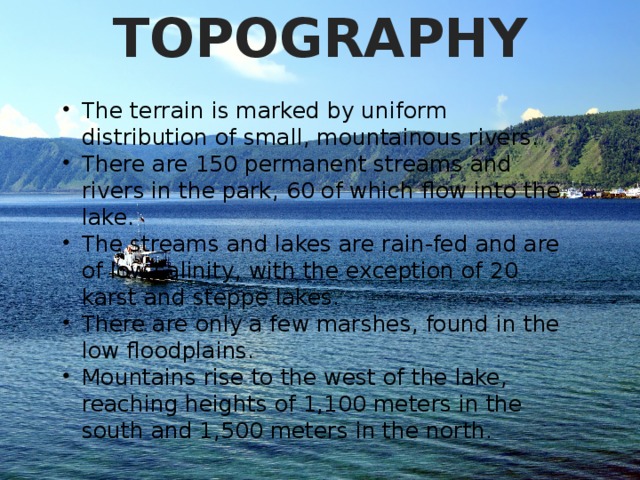 TOPOGRAPHY The terrain is marked by uniform distribution of small, mountainous rivers. There are 150 permanent streams and rivers in the park, 60 of which flow into the lake. The streams and lakes are rain-fed and are of low salinity, with the exception of 20 karst and steppe lakes. There are only a few marshes, found in the low floodplains. Mountains rise to the west of the lake, reaching heights of 1,100 meters in the south and 1,500 meters in the north. 