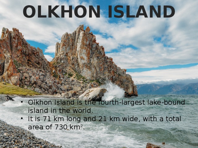 OLKHON ISLAND Olkhon Island is the fourth-largest lake-bound island in the world. It is 71 km long and 21 km wide, with a total area of 730 km 2 . 