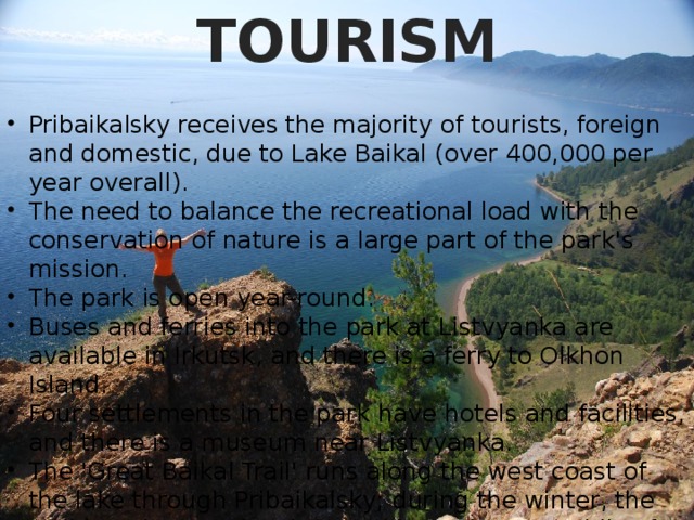 TOURISM Pribaikalsky receives the majority of tourists, foreign and domestic, due to Lake Baikal (over 400,000 per year overall). The need to balance the recreational load with the conservation of nature is a large part of the park's mission. The park is open year-round. Buses and ferries into the park at Listvyanka are available in Irkutsk, and there is a ferry to Olkhon Island. Four settlements in the park have hotels and facilities, and there is a museum near Listvyanka. The 'Great Baikal Trail' runs along the west coast of the lake through Pribaikalsky; during the winter, the trail loop is open for skates, skis, and snowmobiles for tourists to view the ice formations. 