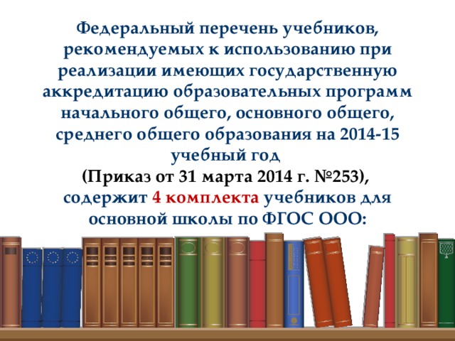 Федеральный перечень учебников, рекомендуемых к использованию при реализации имеющих государственную аккредитацию образовательных программ начального общего, основного общего, среднего общего образования на 2014-15 учебный год (Приказ от 31 марта 2014 г. №253),  содержит 4 комплекта учебников для основной школы по ФГОС ООО: 