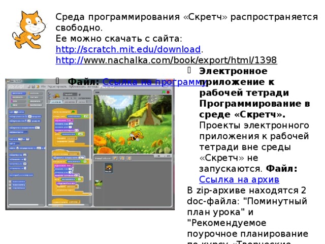 Среда программирования «Скретч» распространяется свободно. Ее можно скачать с сайта: http://scratch.mit.edu/download . http:// www.nachalka.com/book/export/html/1398  Файл: Ссылка на программу Электронное приложение к рабочей тетради Программирование в среде «Скретч». Проекты электронного приложения к рабочей тетради вне среды «Скретч» не запускаются. Файл:   Ссылка на архив В zip-архиве находятся 2 doc-файла: 