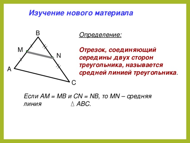 Изучение нового материала B Определение: Отрезок, соединяющий середины двух сторон треугольника, называется средней линией треугольника . M N A C Если АМ = МВ и СN = NB, то MN – средняя линия  АВС.