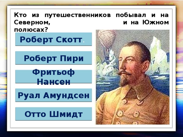 Кто из путешественников побывал и на Северном, и на Южном полюсах? Роберт Скотт . Роберт Пири Фритьоф Нансен Руал Амундсен Отто Шмидт 