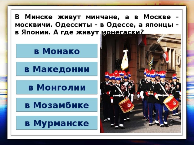 В Минске живут минчане, а в Москве – москвичи. Одесситы – в Одессе, а японцы – в Японии. А где живут монегаски? в Монако в Македонии в Монголии в Мозамбике в Мурманске 