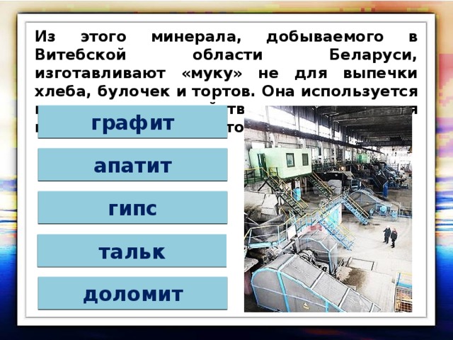 Из этого минерала, добываемого в Витебской области Беларуси, изготавливают «муку» не для выпечки хлеба, булочек и тортов. Она используется в сельском хозяйстве для снижения кислотности почвы. Это минерал: графит апатит гипс тальк доломит 