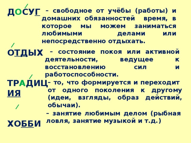 – свободное от учёбы (работы) и домашних обязанностей время, в которое мы можем заниматься любимыми делами или непосредственно отдыхать. Д О СУ Г    О ТД ЫХ   ТР А ДИЦ ИЯ   ХО ББ И – состояние покоя или активной деятельности, ведущее к восстановлению сил и работоспособности. – то, что формируется и переходит от одного поколения к другому (идеи, взгляды, образ действий, обычаи). – занятие любимым делом (рыбная ловля, занятие музыкой и т.д.) 