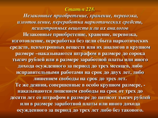 Статья 228.   Незаконные приобретение, хранение, перевозка, изготовление, переработка наркотических средств, психотропных веществ или их аналогов  Незаконные приобретение, хранение, перевозка, изготовление, переработка без цели сбыта наркотических средств, психотропных веществ или их аналогов в крупном размере –наказываются штрафом в размере до сорока тысяч рублей или в размере заработной платы или иного дохода осужденного за период до трех месяцев, либо исправительными работами на срок до двух лет, либо лишением свободы на срок до трех лет.  Те же деяния, совершенные в особо крупном размере, -  наказываются лишением свободы на срок от трех до десяти лет со штрафом в размере до пятисот тысяч рублей или в размере заработной платы или иного дохода осужденного за период до трех лет либо без такового.