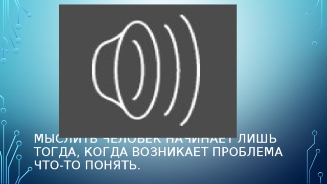 Мыслить человек начинает лишь тогда, когда возникает проблема что-то понять.