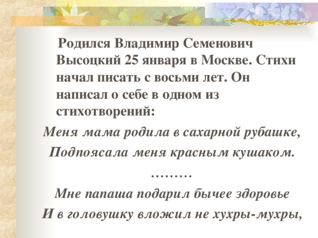  Родился Владимир Семенович Высоцкий 25 января в Москве. Стихи начал писать с восьми лет. Он написал о себе в одном из стихотворений: Меня мама родила в сахарной рубашке, Подпоясала меня красным кушаком. ……… Мне папаша подарил бычее здоровье И в головушку вложил не хухры-мухры, 