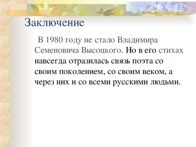 Заключение  В 1980 году не стало Владимира Семеновича Высоцкого. Но в его стихах  навсегда отразилась связь поэта со своим поколением, со своим веком, а  через них и со всеми русскими людьми. 