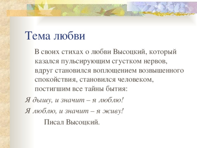 Тема любви  В своих стихах о любви Высоцкий, который казался пульсирующим сгустком нервов, вдруг становился воплощением возвышенного спокойствия, становился человеком, постигшим все тайны бытия: Я дышу, и значит – я люблю! Я люблю, и значит – я живу!  Писал Высоцкий. 