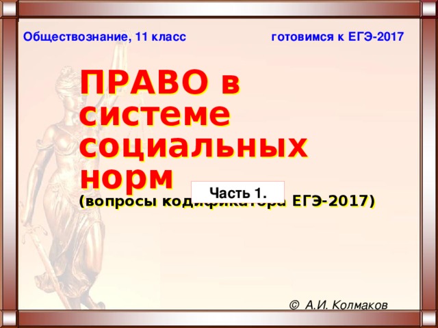 готовимся к ЕГЭ-2017 Обществознание, 11 класс ПРАВО в системе социальных норм   (вопросы кодификатора ЕГЭ-2017) Часть 1. © А.И. Колмаков 