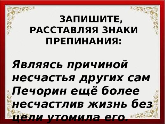  ЗАПИШИТЕ, РАССТАВЛЯЯ ЗНАКИ ПРЕПИНАНИЯ: Являясь причиной несчастья других сам Печорин ещё более несчастлив жизнь без цели утомила его. 