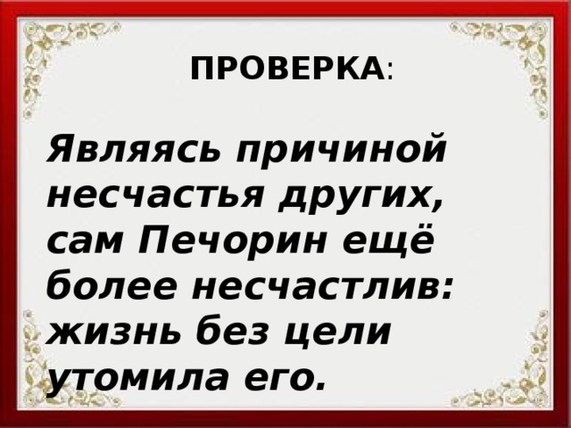 ПРОВЕРКА : Являясь причиной несчастья других, сам Печорин ещё более несчастлив: жизнь без цели утомила его. 