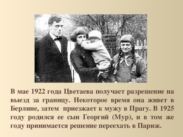 В мае 1922 года Цветаева получает разрешение на выезд за границу. Некоторое время она живет в Берлине, затем приезжает к мужу в Прагу. В 1925 году родился ее сын Георгий (Мур), и в том же году принимается решение переехать в Париж. 