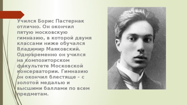 Учился Борис Пастернак отлично. Он окончил пятую московскую гимназию, в которой двумя классами ниже обучался Владимир Маяковский. Одновременно он учился на композиторском факультете Московской консерватории. Гимназию он окончил блестяще – с золотой медалью и высшими баллами по всем предметам. 