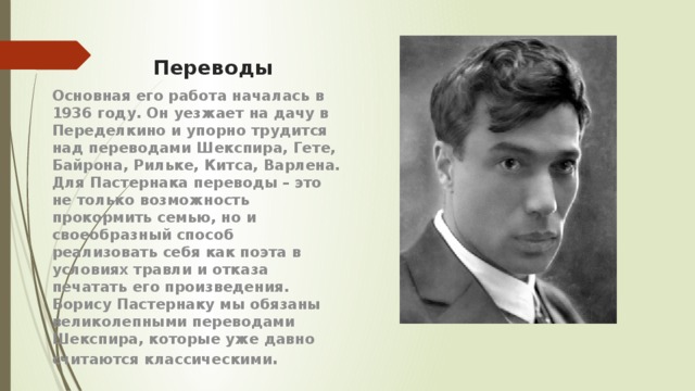 Переводы Основная его работа началась в 1936 году. Он уезжает на дачу в Переделкино и упорно трудится над переводами Шекспира, Гете, Байрона, Рильке, Китса, Варлена. Для Пастернака переводы – это не только возможность прокормить семью, но и своеобразный способ реализовать себя как поэта в условиях травли и отказа печатать его произведения. Борису Пастернаку мы обязаны великолепными переводами Шекспира, которые уже давно считаются классическими . 