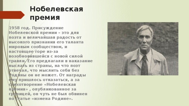 Нобелевская премия 1958 год. Присуждение Нобелевской премии – это для поэта и величайшая радость от высокого признания его таланта мировым сообществом, и настоящее горе из-за возобновившейся с новой силой травли. Его предлагали в наказание выслать из страны, на что поэт отвечал, что мыслить себя без Родины он не может. От награды ему пришлось отказаться, а за стихотворение «Нобелевская премия» , опубликованное за границей, он чуть не был обвинен по статье «измена Родине». 