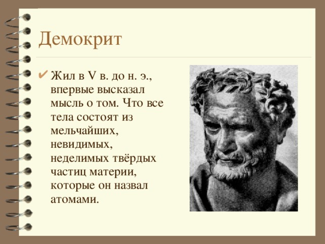 Демокрит Жил в V в. до н. э., впервые высказал мысль о том. Что все тела состоят из мельчайших, невидимых, неделимых твёрдых частиц материи, которые он назвал атомами. 
