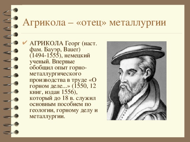 Агрикола – «отец» металлургии АГРИКОЛА Георг (наст. фам. Бауэр, Bauer) (1494-1555), немецкий ученый. Впервые обобщил опыт горно-металлургического производства в труде «О горном деле...» (1550, 12 книг, издан 1556), который до 18 в. служил основным пособием по геологии, горному делу и металлургии. 