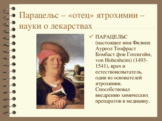Парацельс – «отец» ятрохимии – науки о лекарствах ПАРАЦЕЛЬС (настоящее имя Филипп Ауреол Теофраст Бомбаст фон Гогенгейм, von Hohenheim) (1493-1541), врач и естествоиспытатель, один из основателей ятрохимии. Способствовал внедрению химических препаратов в медицину. 