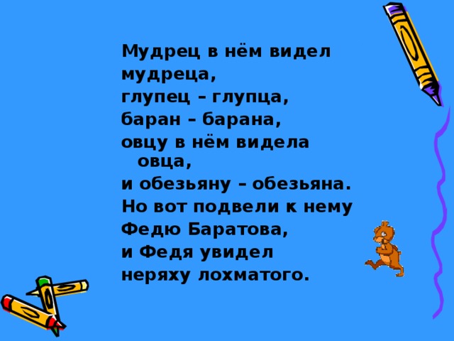 Мудрец в нём видел мудреца, глупец – глупца, баран – барана, овцу в нём видела овца, и обезьяну – обезьяна. Но вот подвели к нему Федю Баратова, и Федя увидел неряху лохматого. 