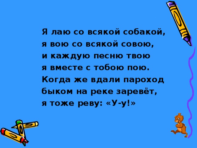 Я лаю со всякой собакой, я вою со всякой совою, и каждую песню твою я вместе с тобою пою. Когда же вдали пароход быком на реке заревёт, я тоже реву: «У-у!» 